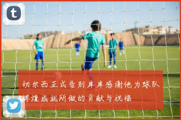 切尔西正式告别库库感谢他为球队辉煌成就所做的贡献与祝福