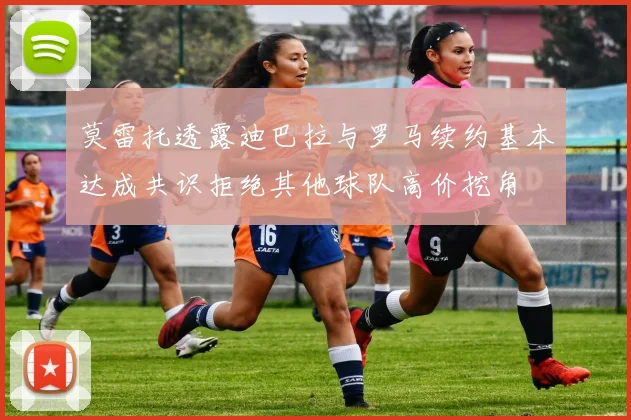 莫雷托透露迪巴拉与罗马续约基本达成共识拒绝其他球队高价挖角
