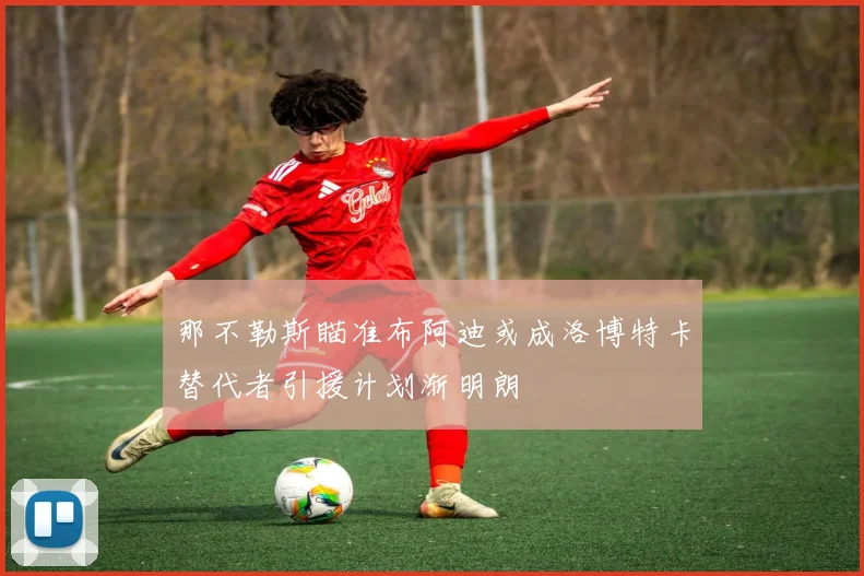 那不勒斯瞄准布阿迪或成洛博特卡替代者引援计划渐明朗