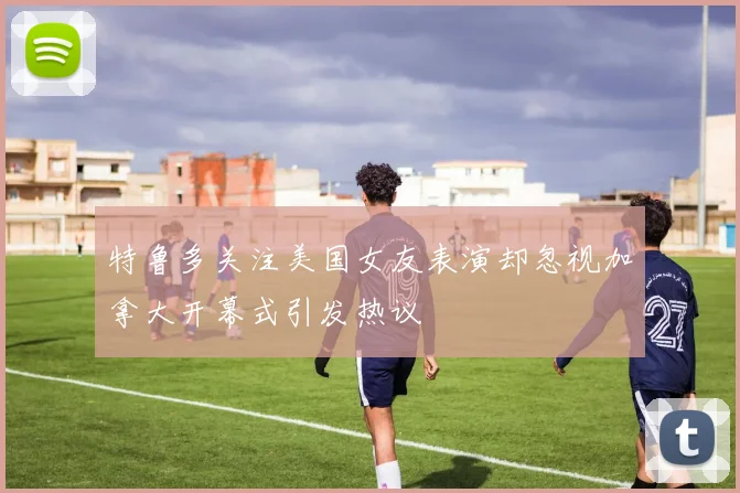 特鲁多关注美国女友表演却忽视加拿大开幕式引发热议