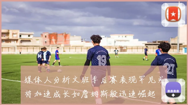 媒体人分析文班季后赛表现罕见或将加速成长如詹姆斯般迅速崛起