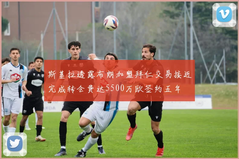 斯基拉透露布朗加盟拜仁交易接近完成转会费达5500万欧签约五年