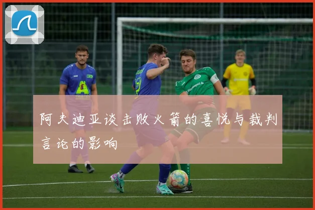 阿夫迪亚谈击败火箭的喜悦与裁判言论的影响