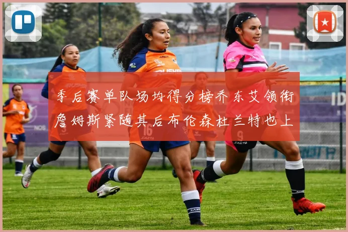 季后赛单队场均得分榜乔东艾领衔詹姆斯紧随其后布伦森杜兰特也上榜