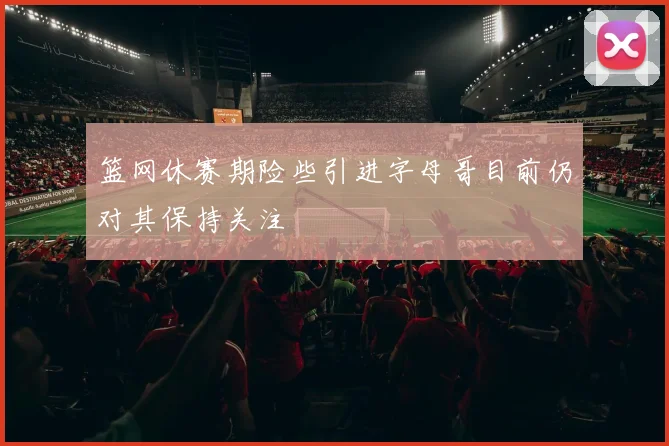 篮网休赛期险些引进字母哥目前仍对其保持关注