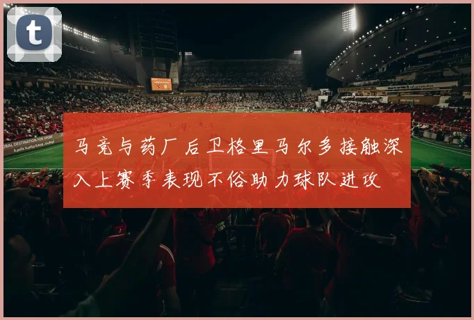 马竞与药厂后卫格里马尔多接触深入上赛季表现不俗助力球队进攻
