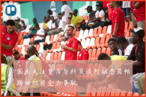 国米关注皇马与科莫谈判动态若帕斯回归将全力争取