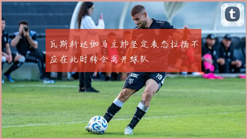 瓦斯科达伽马主帅坚定表态拉扬不应在此时转会离开球队