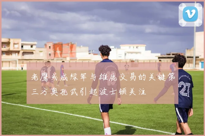 老鹰或成绿军与雄鹿交易的关键第三方奥孔武引起波士顿关注