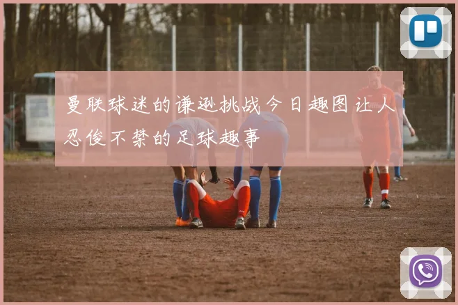 曼联球迷的谦逊挑战今日趣图让人忍俊不禁的足球趣事