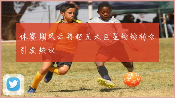 休赛期风云再起五大巨星纷纷转会引发热议