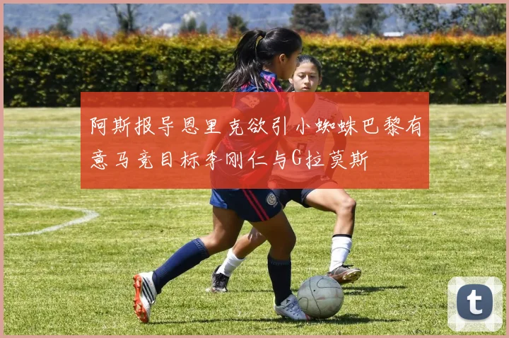 阿斯报导恩里克欲引小蜘蛛巴黎有意马竞目标李刚仁与G拉莫斯