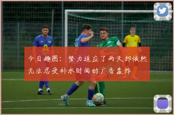 今日趣图：努力适应了两天却依然无法忍受补水时间的广告轰炸