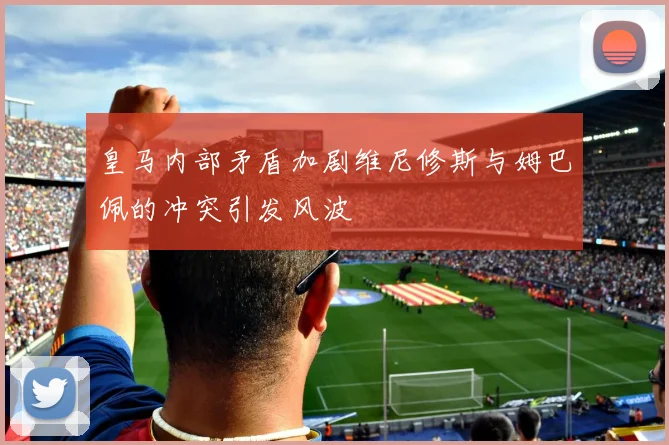 皇马内部矛盾加剧维尼修斯与姆巴佩的冲突引发风波