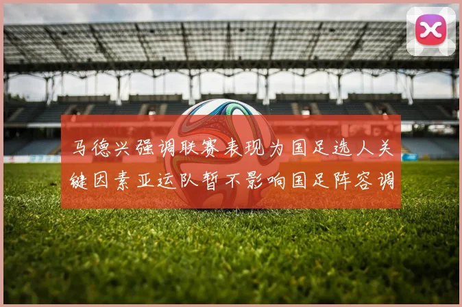 马德兴强调联赛表现为国足选人关键因素亚运队暂不影响国足阵容调整