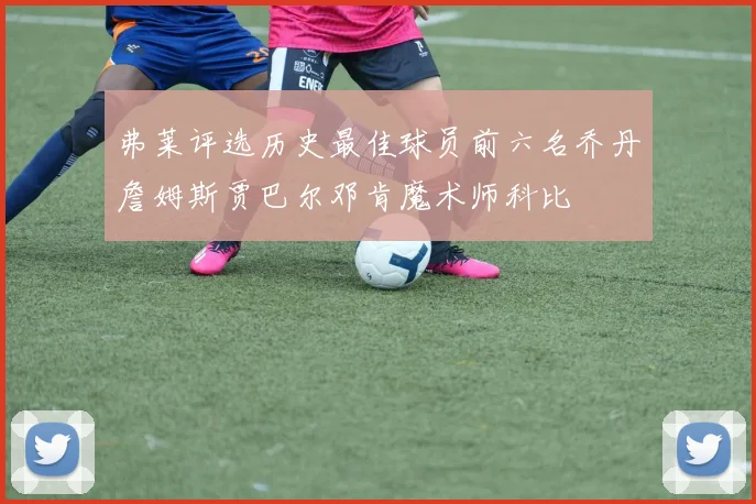 弗莱评选历史最佳球员前六名乔丹詹姆斯贾巴尔邓肯魔术师科比