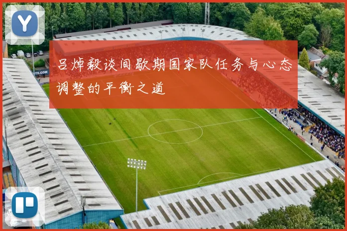 吕焯毅谈间歇期国家队任务与心态调整的平衡之道